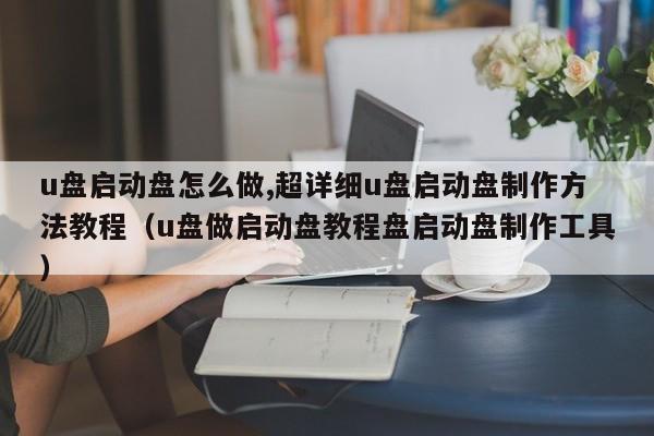 u盘启动盘怎么做,超详细u盘启动盘制作方法教程（u盘做启动盘教程盘启动盘制作工具）