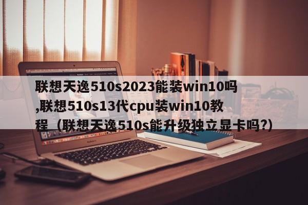 联想天逸510s2023能装win10吗,联想510s13代cpu装win10教程（联想天逸510s能升级独立显卡吗?）