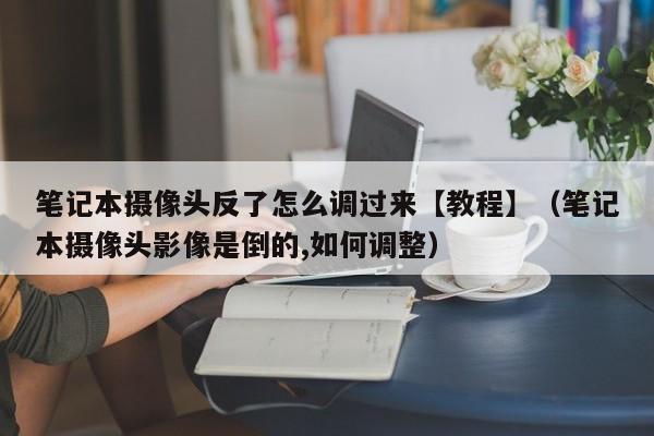 笔记本摄像头反了怎么调过来【教程】（笔记本摄像头影像是倒的,如何调整）