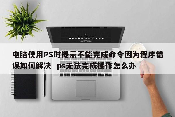 电脑使用PS时提示不能完成命令因为程序错误如何解决  ps无法完成操作怎么办