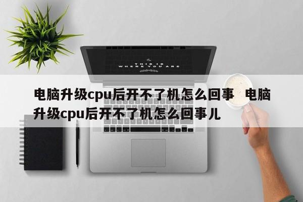 电脑升级cpu后开不了机怎么回事  电脑升级cpu后开不了机怎么回事儿